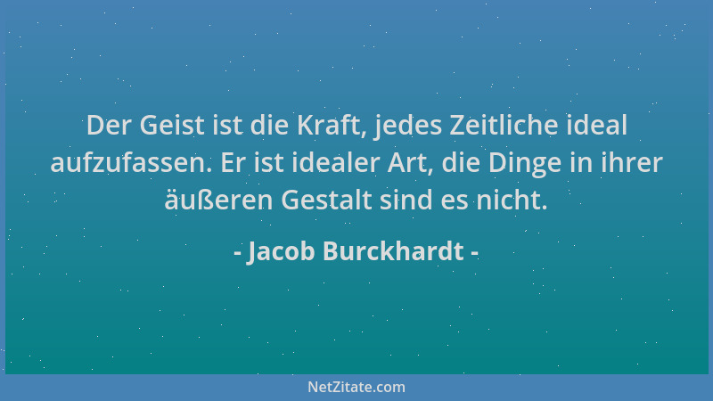 Jacob Burckhardt - Der Geist ist die Kraft, jedes Zeitliche ideal aufzufassen. Er ist idealer Art, die Dinge in ihrer äußer...