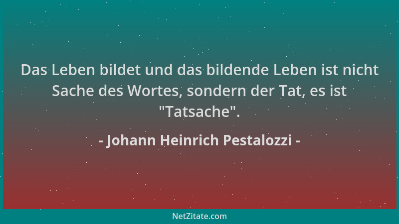 Johann Heinrich Pestalozzi - Das Leben bildet und das bildende Leben ist nicht Sache des Wortes, sondern der Tat, es ist  "T...