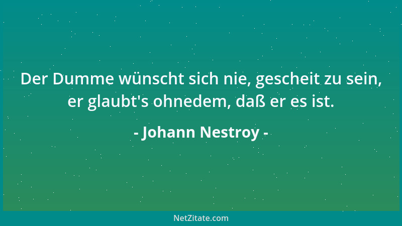 Johann Nestroy - Der Dumme wünscht sich nie, gescheit zu sein, er glaubt 's ohnedem, daß er es ist....