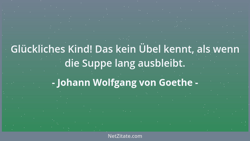 Johann Wolfgang von Goethe - Glückliches Kind! Das kein Übel kennt, als wenn die Suppe lang ausbleibt....