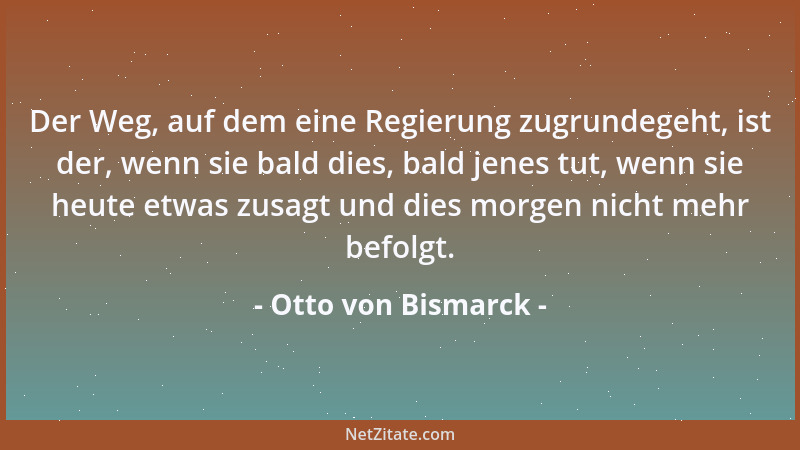 Otto von Bismarck - Der Weg, auf dem eine Regierung zugrundegeht, ist der, wenn sie bald dies, bald jenes tut, wenn sie heu...