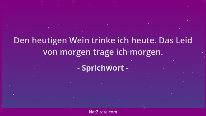 Sprichwort - Den heutigen Wein trinke ich heute. Das Leid von morgen trage ich morgen....
