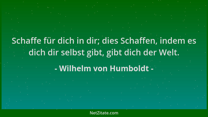 Wilhelm von Humboldt - Schaffe für dich in dir; dies Schaffen, indem es dich dir selbst gibt, gibt dich der Welt....