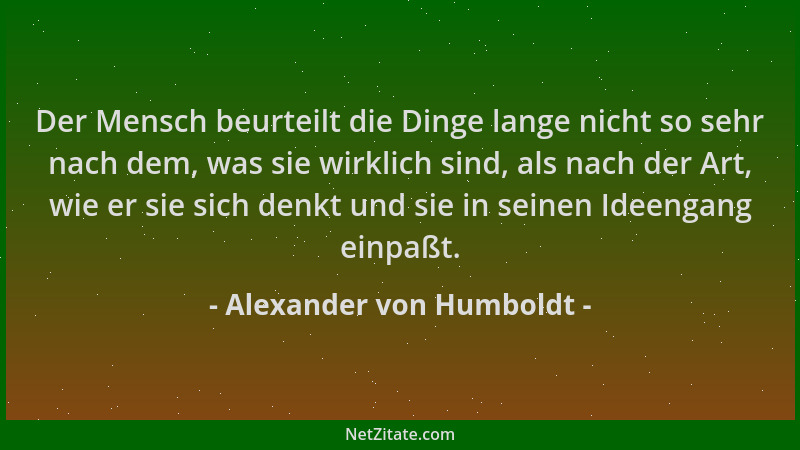 Alexander von Humboldt - Der Mensch beurteilt die Dinge lange nicht so sehr nach dem, was sie wirklich sind, als nach der A...