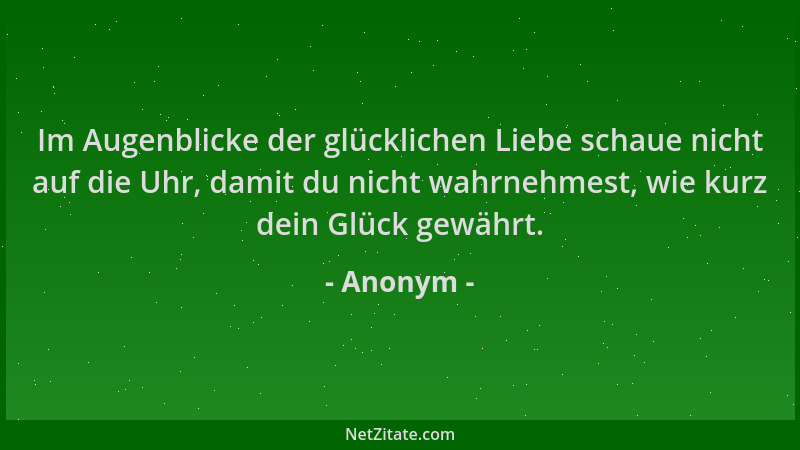 Anonym - Im Augenblicke der glücklichen Liebe schaue nicht auf die Uhr, damit du nicht wahrnehmest, wie kurz dein Glück gew...