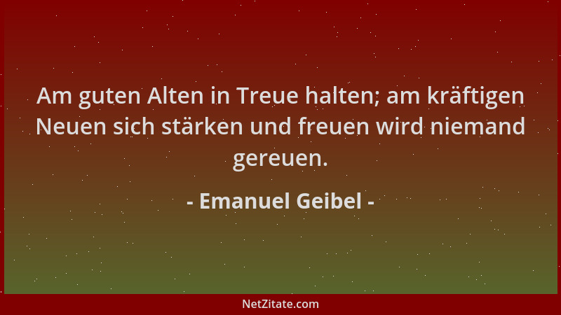 Emanuel Geibel - Am guten Alten in Treue halten; am kräftigen Neuen sich stärken und freuen wird niemand gereuen....