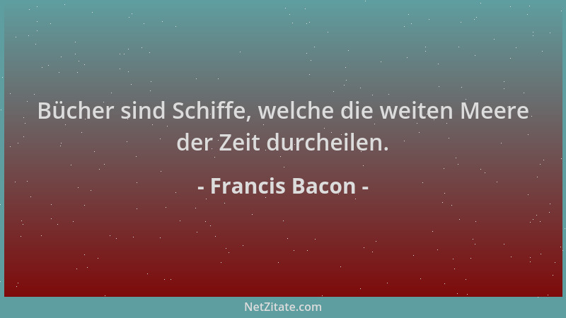 Francis Bacon - Bücher sind Schiffe, welche die weiten Meere der Zeit durcheilen....