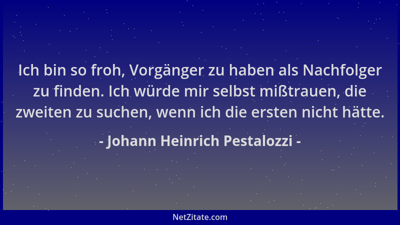 Johann Heinrich Pestalozzi - Ich bin so froh, Vorgänger zu haben als Nachfolger zu finden. Ich würde mir selbst mißtrauen,...