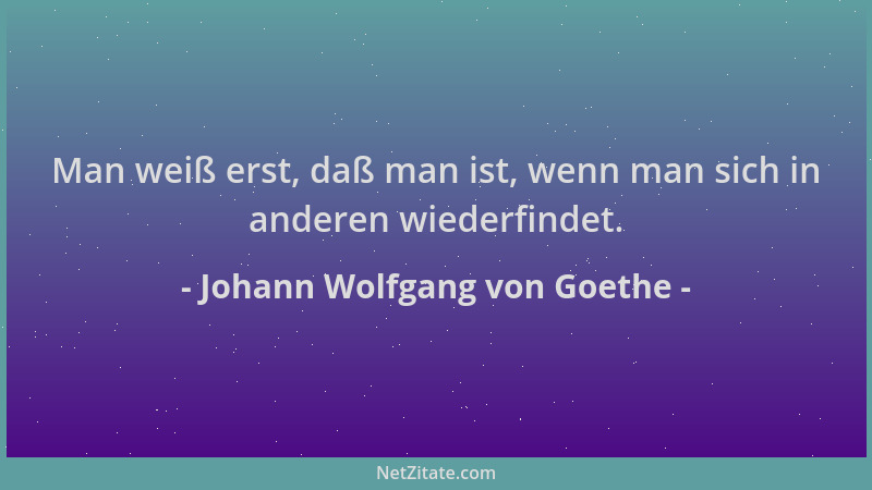 Johann Wolfgang von Goethe - Man weiß erst, daß man ist, wenn man sich in anderen wiederfindet....
