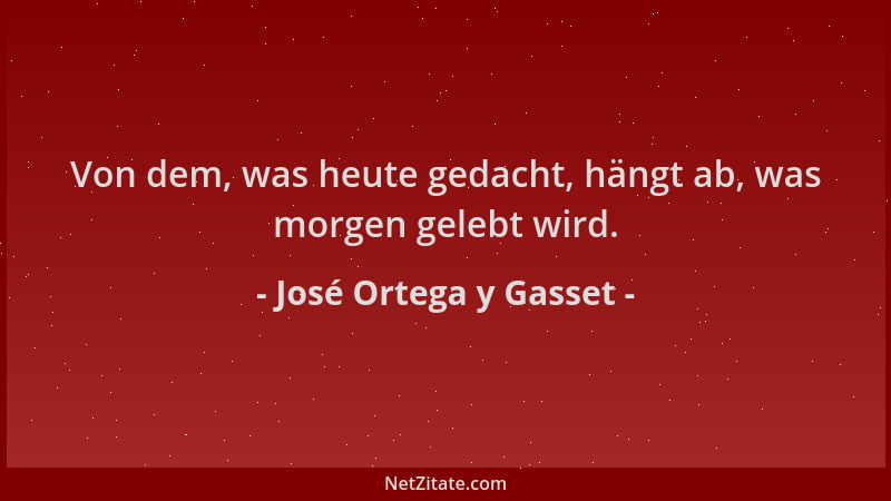José Ortega y Gasset - Von dem, was heute gedacht, hängt ab, was morgen gelebt wird....