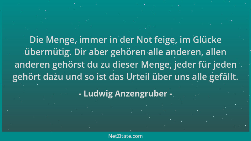 Ludwig Anzengruber - Die Menge, immer in der Not feige, im Glücke übermütig. Dir aber gehören alle anderen, allen anderen g...