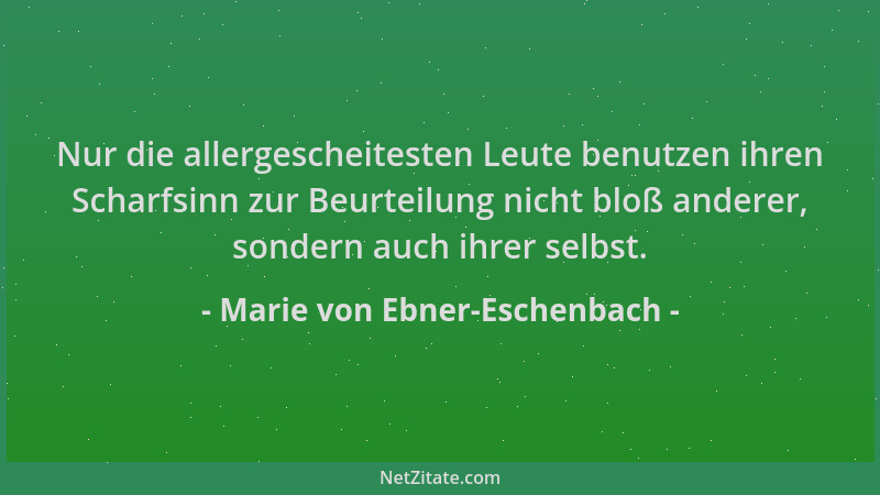 Marie von Ebner-Eschenbach - Nur die allergescheitesten Leute benutzen ihren Scharfsinn zur Beurteilung nicht bloß anderer,...