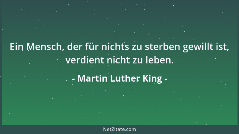 Martin Luther King - Ein Mensch, der für nichts zu sterben gewillt ist, verdient nicht zu leben....