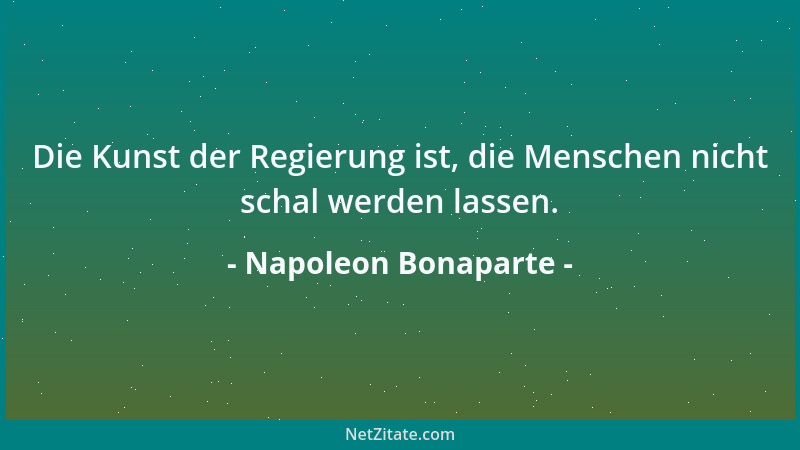 Napoleon Bonaparte - Die Kunst der Regierung ist, die Menschen nicht schal werden lassen....