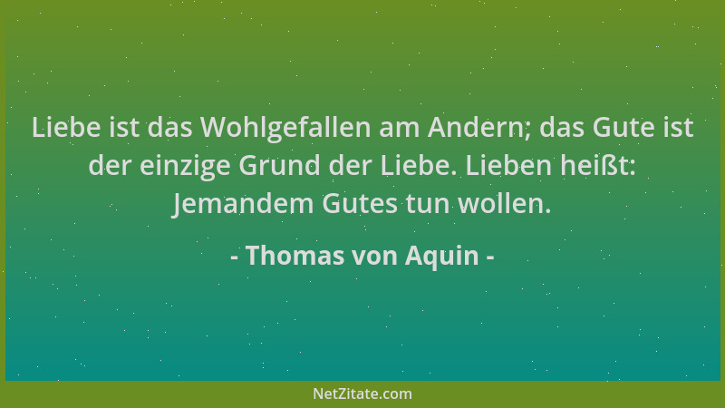 Thomas von Aquin - Liebe ist das Wohlgefallen am Andern; das Gute ist der einzige Grund der Liebe. Lieben heißt: Jemandem G...