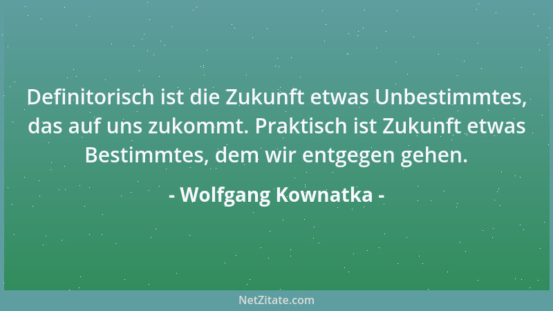 Wolfgang Kownatka - Definitorisch ist die Zukunft etwas Unbestimmtes, das auf uns zukommt. Praktisch ist Zukunft etwas Best...