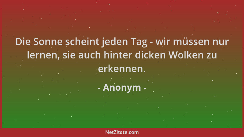 Anonym - Die Sonne scheint jeden Tag - wir müssen nur lernen, sie auch hinter dicken Wolken zu erkennen....