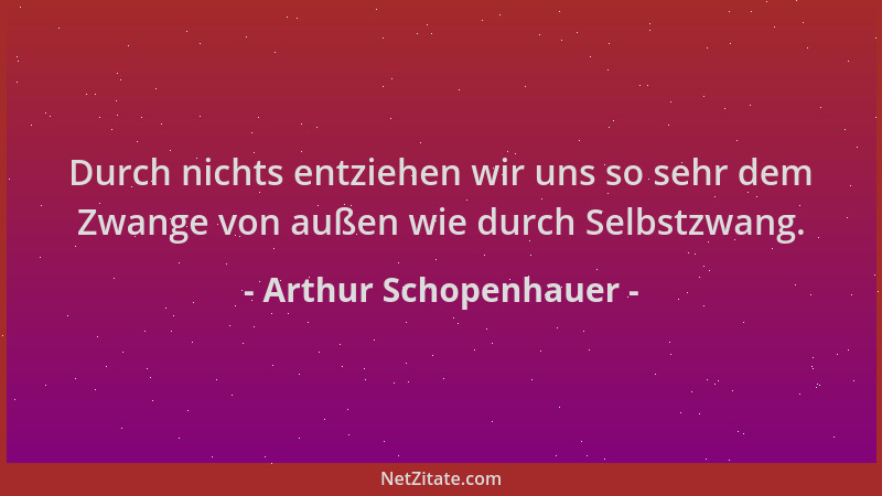 Arthur Schopenhauer - Durch nichts entziehen wir uns so sehr dem Zwange von außen wie durch Selbstzwang....