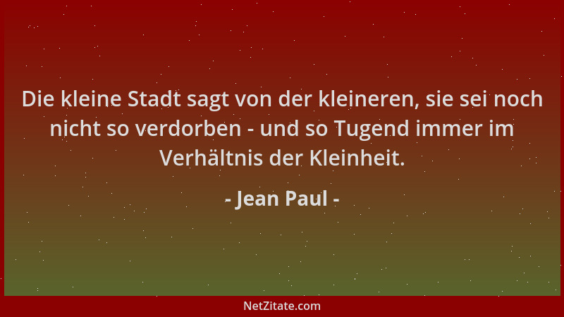 Jean Paul - Die kleine Stadt sagt von der kleineren, sie sei noch nicht so verdorben - und so Tugend immer im Verhältnis de...