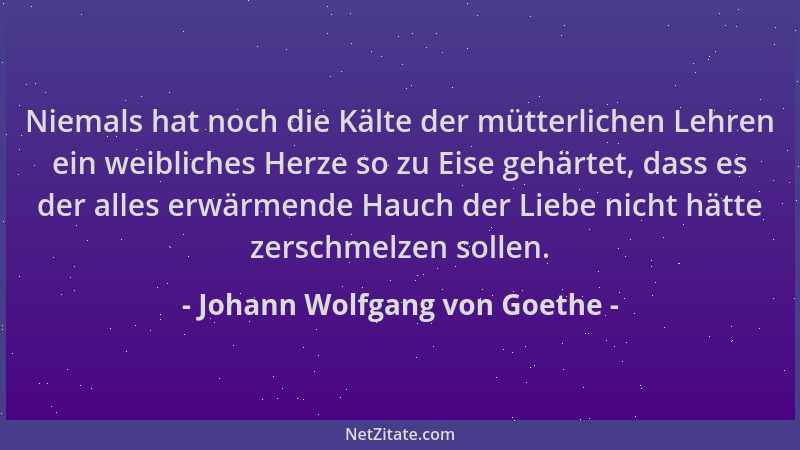 Johann Wolfgang von Goethe - Niemals hat noch die Kälte der mütterlichen Lehren ein weibliches Herze so zu Eise gehärtet, d...