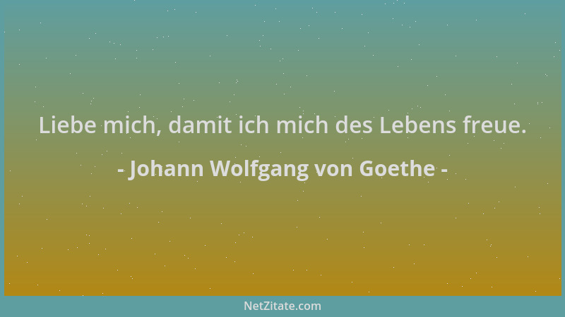 Johann Wolfgang von Goethe - Liebe mich, damit ich mich des Lebens freue....