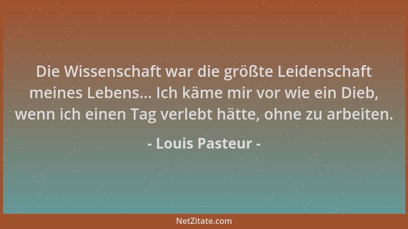 Louis Pasteur - Die Wissenschaft war die größte Leidenschaft meines Lebens... Ich käme mir vor wie ein Dieb, wenn ich einen...
