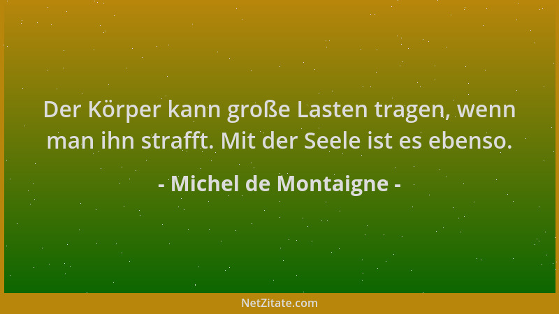 Michel de Montaigne - Der Körper kann große Lasten tragen, wenn man ihn strafft. Mit der Seele ist es ebenso....