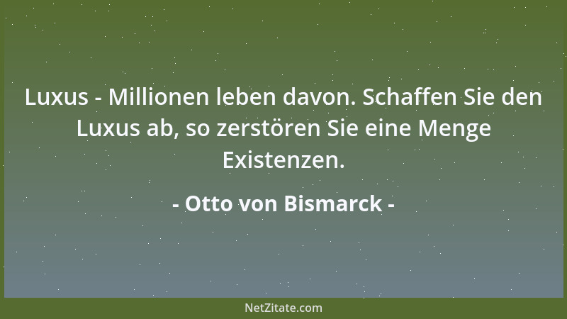 Otto von Bismarck - Luxus - Millionen leben davon. Schaffen Sie den Luxus ab, so zerstören Sie eine Menge Existenzen....