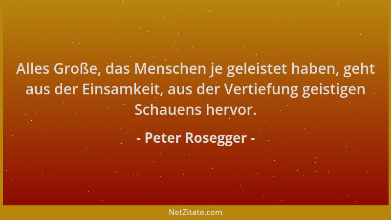 Peter Rosegger - Alles Große, das Menschen je geleistet haben, geht aus der Einsamkeit, aus der Vertiefung geistigen Schaue...
