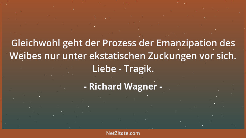 Richard Wagner - Gleichwohl geht der Prozess der Emanzipation des Weibes nur unter ekstatischen Zuckungen vor sich. Liebe -...