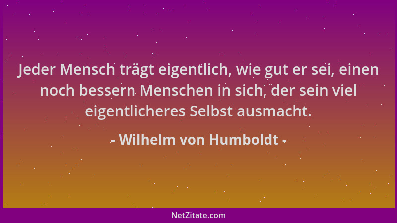 Wilhelm von Humboldt - Jeder Mensch trägt eigentlich, wie gut er sei, einen noch bessern Menschen in sich, der sein viel ei...