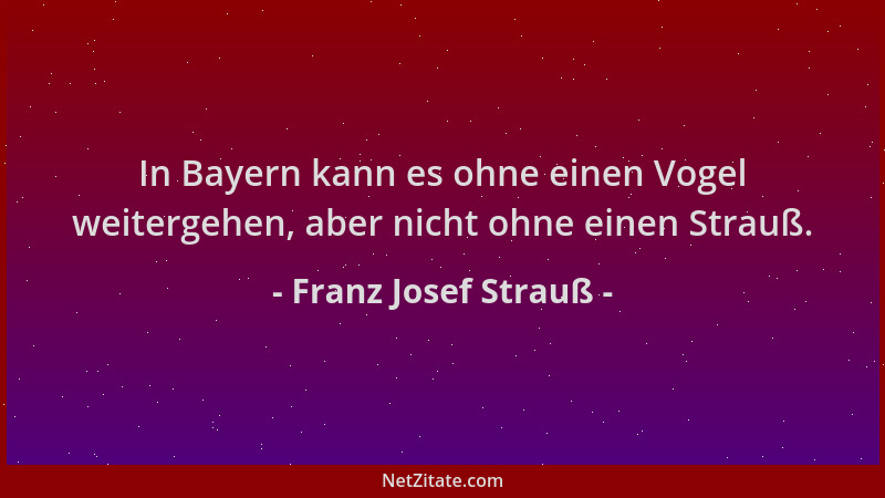 Franz Josef Strauß - In Bayern kann es ohne einen Vogel weitergehen, aber nicht ohne einen Strauß....
