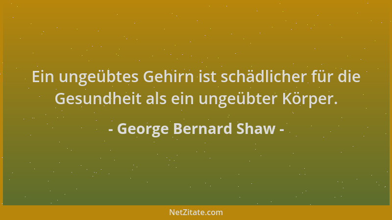 George Bernard Shaw - Ein ungeübtes Gehirn ist schädlicher für die Gesundheit als ein ungeübter Körper....