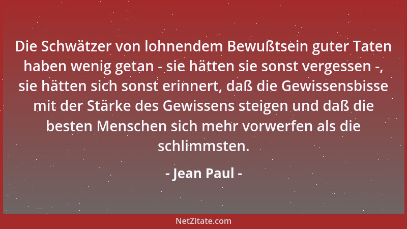 Jean Paul - Die Schwätzer von lohnendem Bewußtsein guter Taten haben wenig getan - sie hätten sie sonst vergessen -, sie hä...
