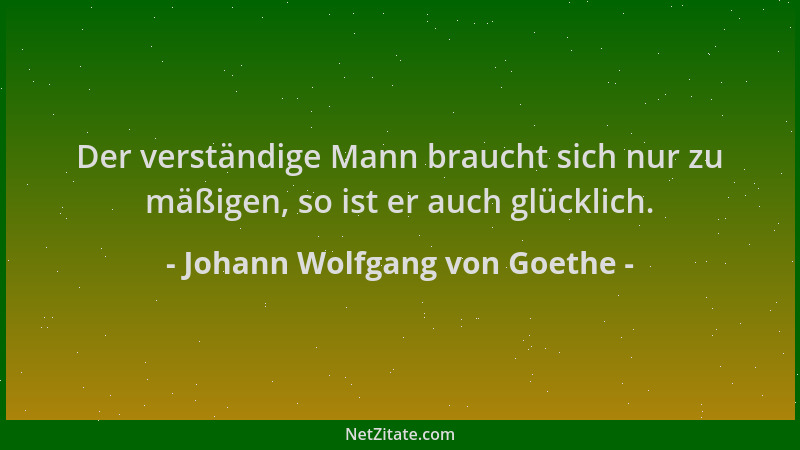 Johann Wolfgang von Goethe - Der verständige Mann braucht sich nur zu mäßigen, so ist er auch glücklich....