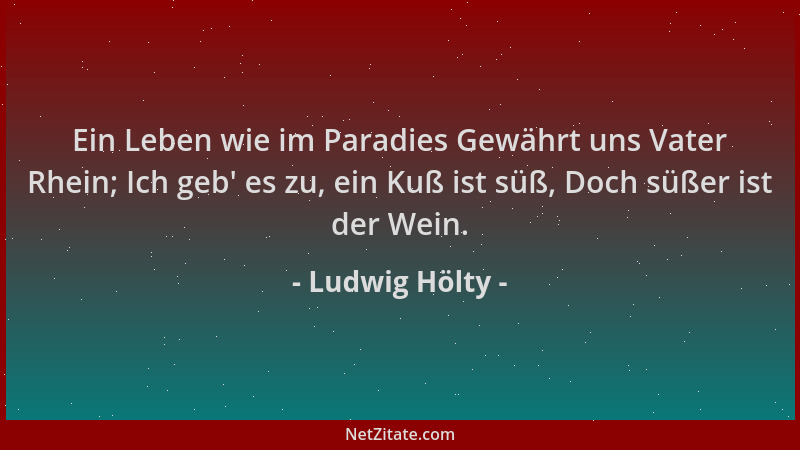Ludwig Hölty - Ein Leben wie im Paradies Gewährt uns Vater Rhein; Ich geb ' es zu, ein Kuß ist süß, Doch süßer ist der Wein....