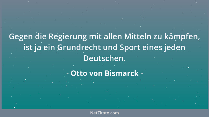Otto von Bismarck - Gegen die Regierung mit allen Mitteln zu kämpfen, ist ja ein Grundrecht und Sport eines jeden Deutschen...