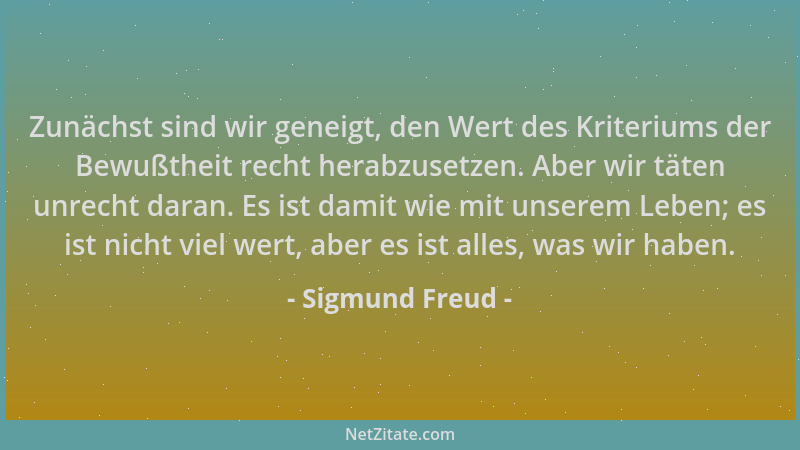 Sigmund Freud - Zunächst sind wir geneigt, den Wert des Kriteriums der Bewußtheit recht herabzusetzen. Aber wir täten unrec...