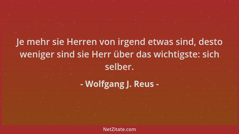 Wolfgang J. Reus - Je mehr sie Herren von irgend etwas sind, desto weniger sind sie Herr über das wichtigste: sich selber....