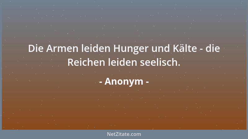 Anonym - Die Armen leiden Hunger und Kälte - die Reichen leiden seelisch....