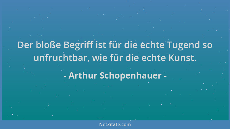 Arthur Schopenhauer - Der bloße Begriff ist für die echte Tugend so unfruchtbar, wie für die echte Kunst....
