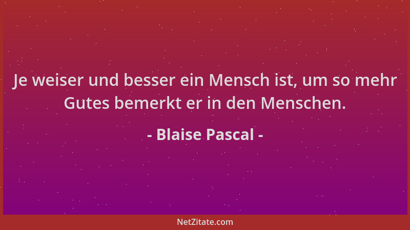 Blaise Pascal - Je weiser und besser ein Mensch ist, um so mehr Gutes bemerkt er in den Menschen....