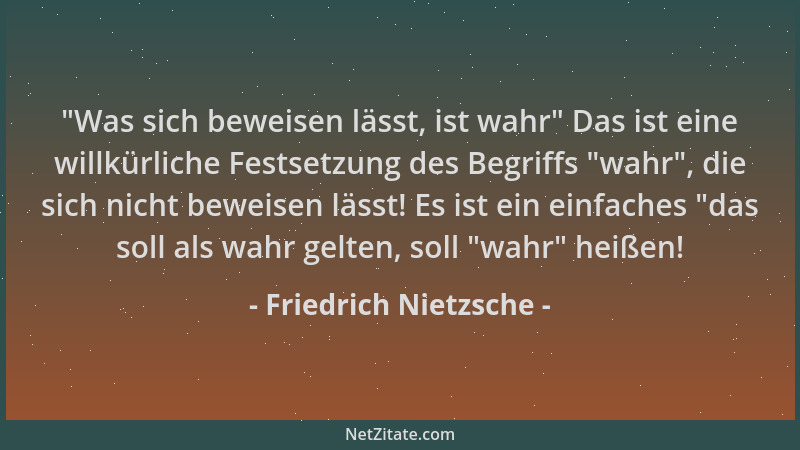 Friedrich Nietzsche -  "Was sich beweisen lässt, ist wahr " Das ist eine willkürliche Festsetzung des Begriffs  "wahr ", die si...