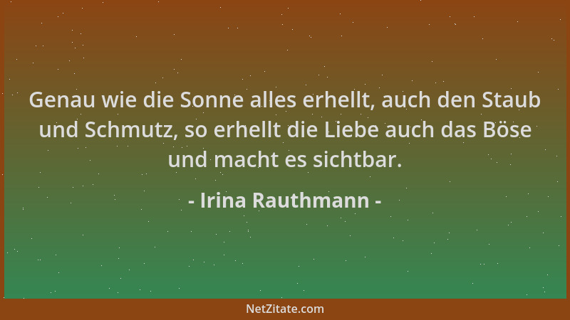 Irina Rauthmann - Genau wie die Sonne alles erhellt, auch den Staub und Schmutz, so erhellt die Liebe auch das Böse und mac...