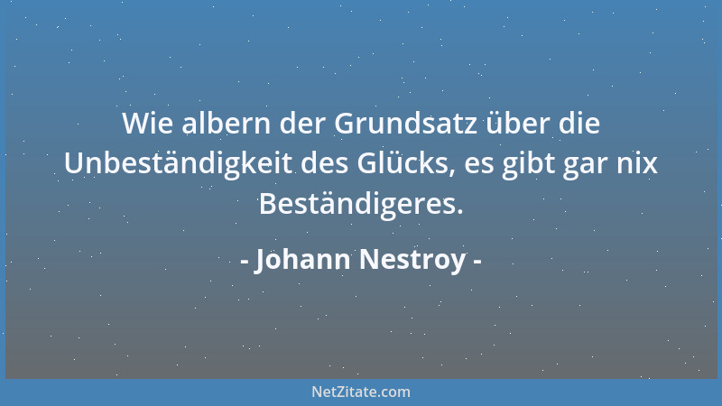 Johann Nestroy - Wie albern der Grundsatz über die Unbeständigkeit des Glücks, es gibt gar nix Beständigeres....