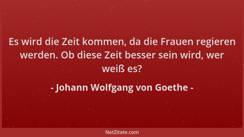 Johann Wolfgang von Goethe - Es wird die Zeit kommen, da die Frauen regieren werden. Ob diese Zeit besser sein wird, wer we...
