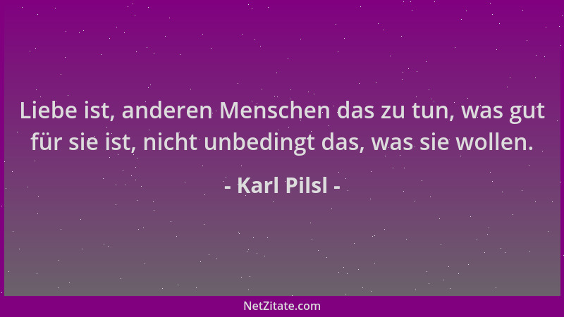 Karl Pilsl - Liebe ist, anderen Menschen das zu tun, was gut für sie ist, nicht unbedingt das, was sie wollen....