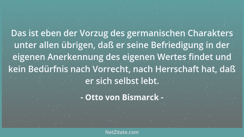 Otto von Bismarck - Das ist eben der Vorzug des germanischen Charakters unter allen übrigen, daß er seine Befriedigung in d...