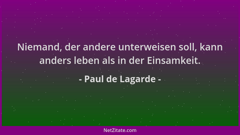 Paul de Lagarde - Niemand, der andere unterweisen soll, kann anders leben als in der Einsamkeit....
