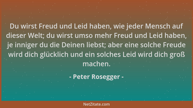Peter Rosegger - Du wirst Freud und Leid haben, wie jeder Mensch auf dieser Welt; du wirst umso mehr Freud und Leid haben,...